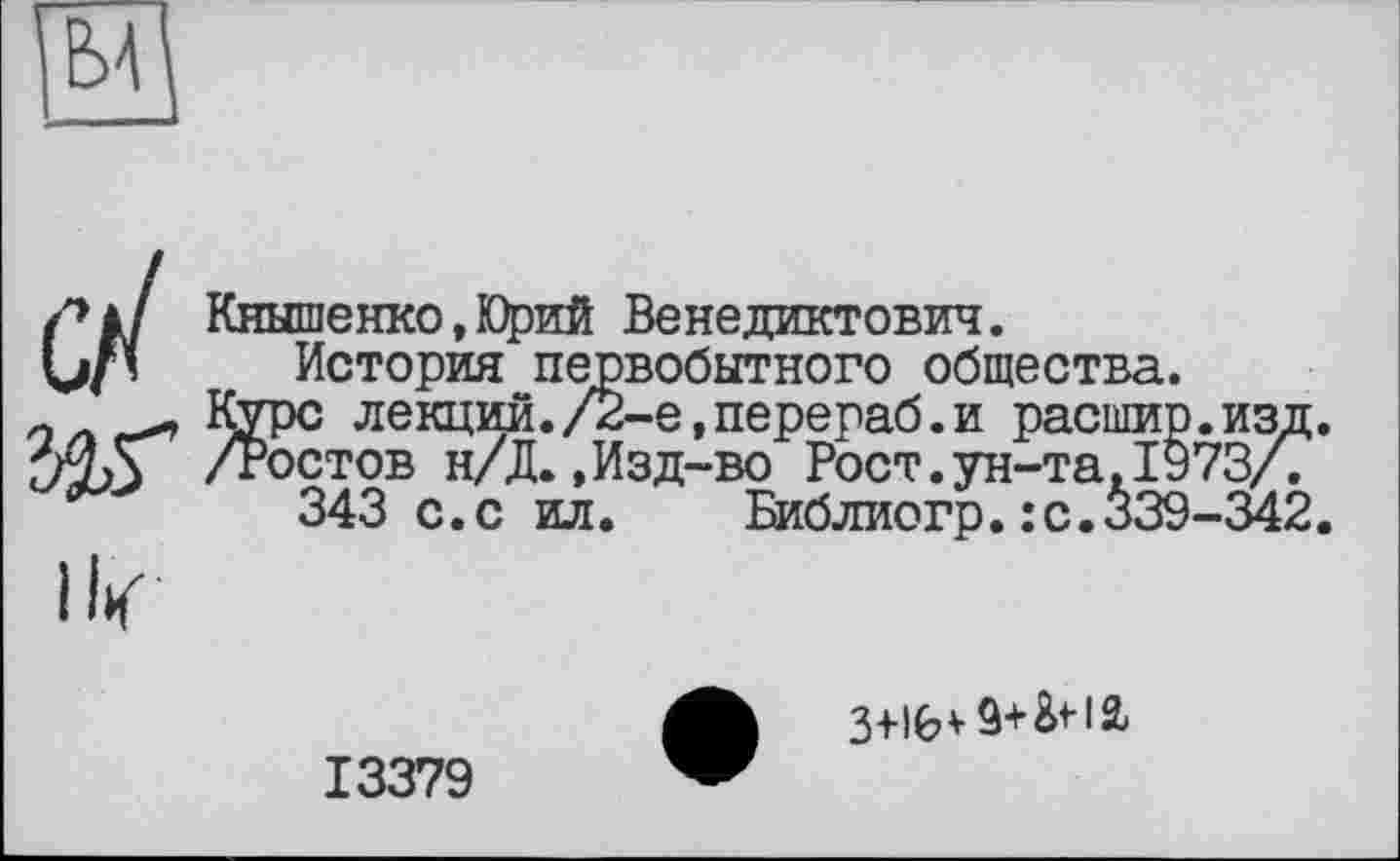 ﻿/» à / Кнышенко,Юрий Венедиктович.
История первобытного общества.
л л Курс лекций. /2-е, перераб. и расшир. изд.
74,5 /Ростов н/Д.,Изд-во Рост.ун-та. 1973/.
343 с.с ил. Библиогр.:с.*39-342.
ik
13379
3+lfev I2>